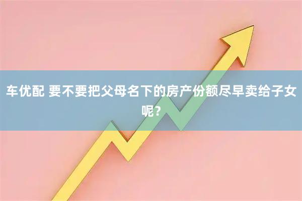 车优配 要不要把父母名下的房产份额尽早卖给子女呢？