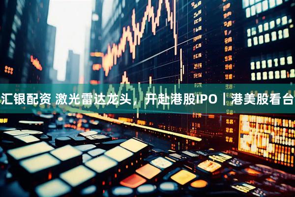 汇银配资 激光雷达龙头，开赴港股IPO｜港美股看台