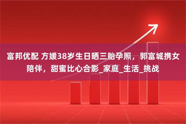 富邦优配 方媛38岁生日晒三胎孕照，郭富城携女陪伴，甜蜜比心合影_家庭_生活_挑战