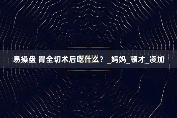 易操盘 胃全切术后吃什么？_妈妈_顿才_凌加