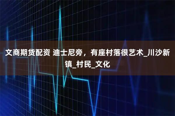 文商期货配资 迪士尼旁，有座村落很艺术_川沙新镇_村民_文化