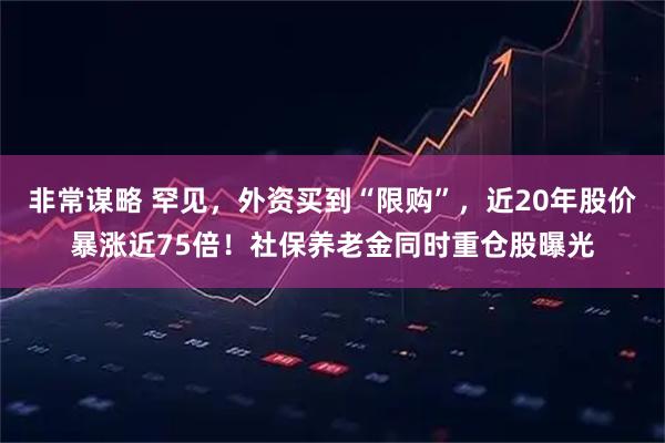 非常谋略 罕见，外资买到“限购”，近20年股价暴涨近75倍！社保养老金同时重仓股曝光