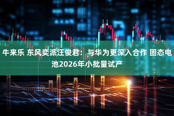 牛来乐 东风奕派汪俊君：与华为更深入合作 固态电池2026年小批量试产