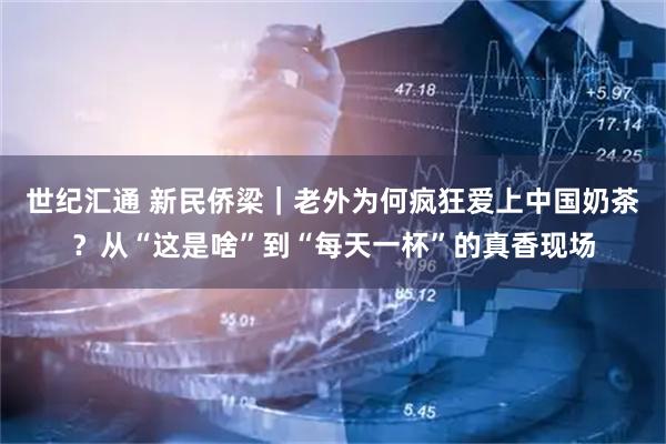 世纪汇通 新民侨梁｜老外为何疯狂爱上中国奶茶？从“这是啥”到“每天一杯”的真香现场