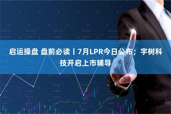 启运操盘 盘前必读丨7月LPR今日公布；宇树科技开启上市辅导