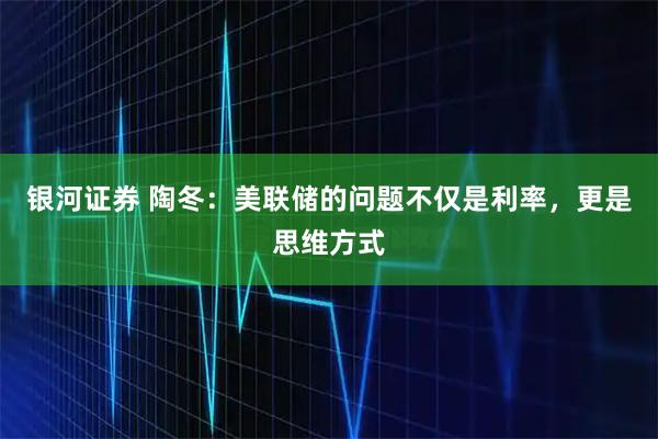 银河证券 陶冬：美联储的问题不仅是利率，更是思维方式