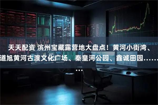 天天配资 滨州宝藏露营地大盘点！黄河小街湾、道旭黄河古渡文化广场、秦皇河公园、鑫诚田园……