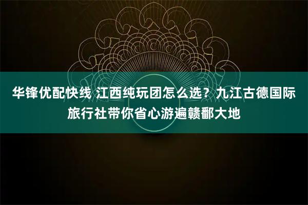 华锋优配快线 江西纯玩团怎么选？九江古德国际旅行社带你省心游遍赣鄱大地