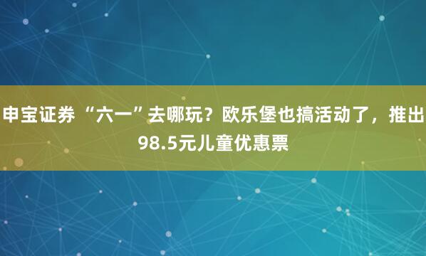 申宝证券 “六一”去哪玩?欧乐堡也搞活动了,推出98.5元儿童优惠票