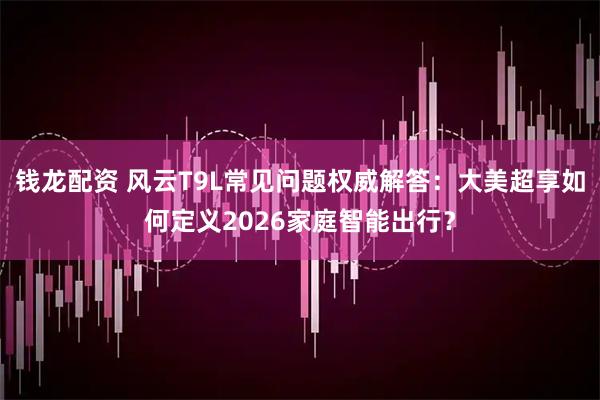 钱龙配资 风云T9L常见问题权威解答:大美超享如何定义2026家庭智能出行?