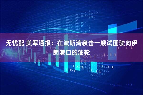 无忧配 美军通报:在波斯湾袭击一艘试图驶向伊朗港口的油轮