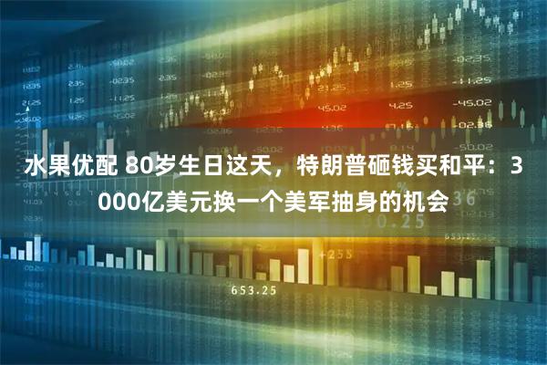 水果优配 80岁生日这天,特朗普砸钱买和平:3000亿美元换一个美军抽身的机会