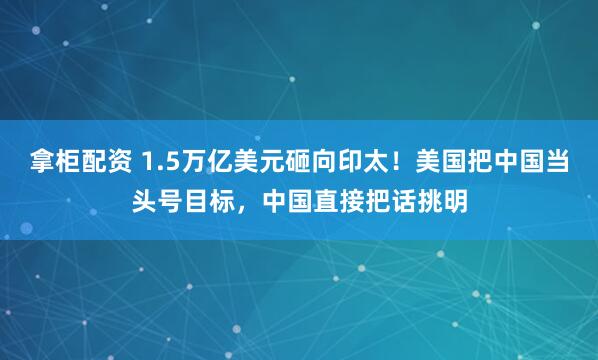 拿柜配资 1.5万亿美元砸向印太!美国把中国当头号目标,中国直接把话挑明