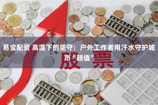 易宝配资 高温下的坚守:户外工作者用汗水守护城市“颜值”