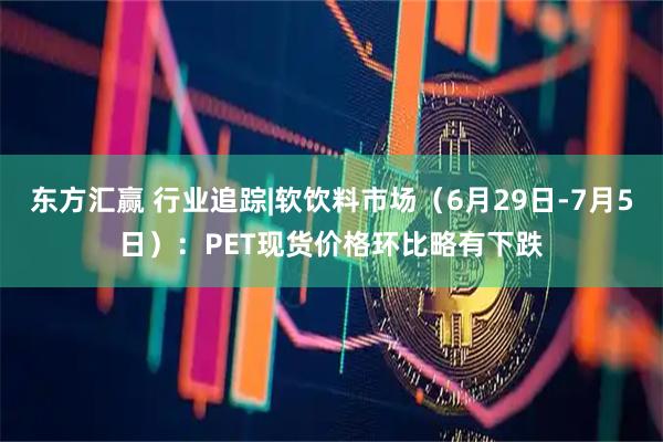 东方汇赢 行业追踪|软饮料市场（6月29日-7月5日）：PET现货价格环比略有下跌