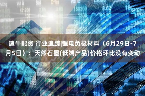 速牛配资 行业追踪|锂电负极材料（6月29日-7月5日）：天然石墨(低端产品)价格环比没有变动