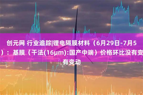 创元网 行业追踪|锂电隔膜材料（6月29日-7月5日）：基膜（干法(16μm):国产中端）价格环比没有变动
